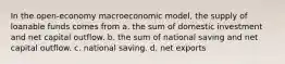 In the open-economy macroeconomic model, the supply of loanable funds comes from a. the sum of domestic investment and net capital outflow. b. the sum of national saving and net capital outflow. c. national saving. d. net exports