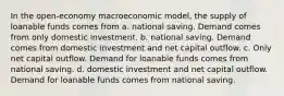 In the open-economy macroeconomic model, the supply of loanable funds comes from a. national saving. Demand comes from only domestic investment. b. national saving. Demand comes from domestic investment and net capital outflow. c. Only net capital outflow. Demand for loanable funds comes from national saving. d. domestic investment and net capital outflow. Demand for loanable funds comes from national saving.