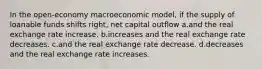 In the open-economy macroeconomic model, if the supply of loanable funds shifts right, net capital outflow a.and the real exchange rate increase. b.increases and the real exchange rate decreases. c.and the real exchange rate decrease. d.decreases and the real exchange rate increases.