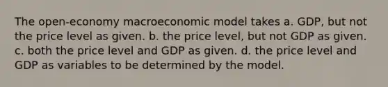 The open-economy macroeconomic model takes a. GDP, but not the price level as given. b. the price level, but not GDP as given. c. both the price level and GDP as given. d. the price level and GDP as variables to be determined by the model.