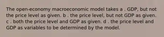 The open-economy macroeconomic model takes a . GDP, but not the price level as given. b . the price level, but not GDP as given. c . both the price level and GDP as given. d . the price level and GDP as variables to be determined by the model.