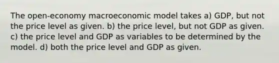 The open-economy macroeconomic model takes a) GDP, but not the price level as given. b) the price level, but not GDP as given. c) the price level and GDP as variables to be determined by the model. d) both the price level and GDP as given.