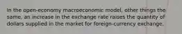 In the open-economy macroeconomic model, other things the same, an increase in the exchange rate raises the quantity of dollars supplied in the market for foreign-currency exchange.