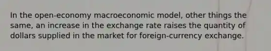 In the open-economy macroeconomic model, other things the same, an increase in the exchange rate raises the quantity of dollars supplied in the market for foreign-currency exchange.