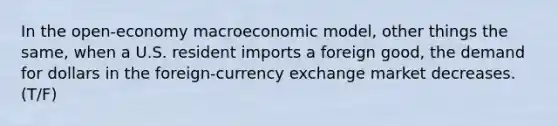 In the open-economy macroeconomic model, other things the same, when a U.S. resident imports a foreign good, the demand for dollars in the foreign-currency exchange market decreases.(T/F)