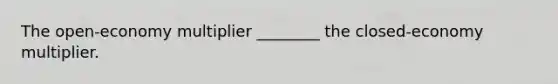 The open-economy multiplier ________ the closed-economy multiplier.