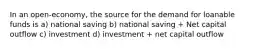 In an open-economy, the source for the demand for loanable funds is a) national saving b) national saving + Net capital outflow c) investment d) investment + net capital outflow