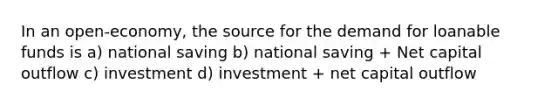 In an open-economy, the source for the demand for loanable funds is a) national saving b) national saving + Net capital outflow c) investment d) investment + net capital outflow