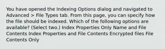 You have opened the Indexing Options dialog and navigated to Advanced > File Types tab. From this page, you can specify how the file should be indexed. Which of the following options are available? (Select two.) Index Properties Only Name and File Contents Index Properties and File Contents Encrypted files File Contents Only