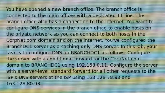 You have opened a new branch office. The branch office is connected to the main offices with a dedicated T1 line. The branch office also has a connection to the internet. You want to configure DNS services in the branch office to enable hosts on the private network so you can connect to both hosts in the CorpNet.com domain and on the internet. You've configured the BranchDC1 server as a caching-only DNS server. In this lab, your task is to configure DNS on BRANCHDC1 as follows: Configure the server with a conditional forward for the CorpNet.com domain to BRANCHDC1 using 192.168.0.11. Configure the server with a server-level standard forward for all other requests to the ISP's DNS servers at the ISP using 163.128.78.93 and 163.128.80.93.