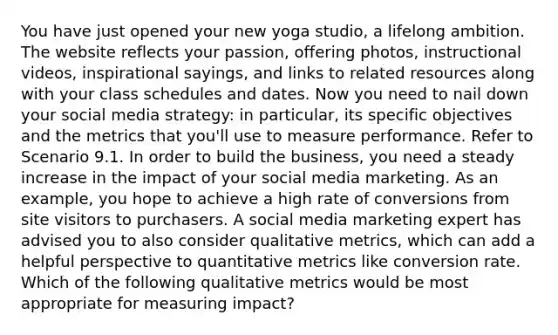 You have just opened your new yoga studio, a lifelong ambition. The website reflects your passion, offering photos, instructional videos, inspirational sayings, and links to related resources along with your class schedules and dates. Now you need to nail down your social media strategy: in particular, its specific objectives and the metrics that you'll use to measure performance. Refer to Scenario 9.1. In order to build the business, you need a steady increase in the impact of your social media marketing. As an example, you hope to achieve a high rate of conversions from site visitors to purchasers. A social media marketing expert has advised you to also consider qualitative metrics, which can add a helpful perspective to quantitative metrics like conversion rate. Which of the following qualitative metrics would be most appropriate for measuring impact?