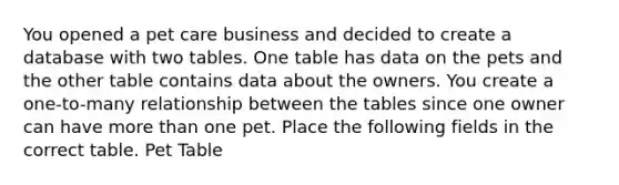 You opened a pet care business and decided to create a database with two tables. One table has data on the pets and the other table contains data about the owners. You create a one-to-many relationship between the tables since one owner can have <a href='https://www.questionai.com/knowledge/keWHlEPx42-more-than' class='anchor-knowledge'>more than</a> one pet. Place the following fields in the correct table. Pet Table