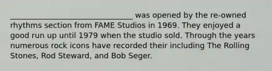 ________________________________ was opened by the re-owned rhythms section from FAME Studios in 1969. They enjoyed a good run up until 1979 when the studio sold. Through the years numerous rock icons have recorded their including The Rolling Stones, Rod Steward, and Bob Seger.