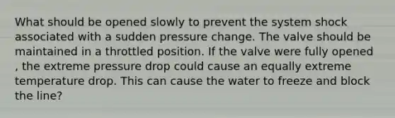 What should be opened slowly to prevent the system shock associated with a sudden pressure change. The valve should be maintained in a throttled position. If the valve were fully opened , the extreme pressure drop could cause an equally extreme temperature drop. This can cause the water to freeze and block the line?