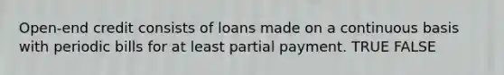 Open-end credit consists of loans made on a continuous basis with periodic bills for at least partial payment. TRUE FALSE