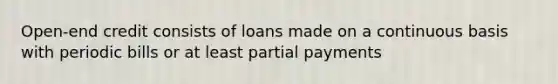 Open-end credit consists of loans made on a continuous basis with periodic bills or at least partial payments