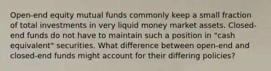 Open-end equity mutual funds commonly keep a small fraction of total investments in very liquid money market assets. Closed-end funds do not have to maintain such a position in "cash equivalent" securities. What difference between open-end and closed-end funds might account for their differing policies?