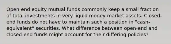 Open-end equity mutual funds commonly keep a small fraction of total investments in very liquid money market assets. Closed-end funds do not have to maintain such a position in "cash-equivalent" securities. What difference between open-end and closed-end funds might account for their differing policies?