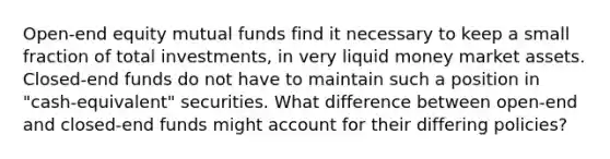 Open-end equity mutual funds find it necessary to keep a small fraction of total investments, in very liquid money market assets. Closed-end funds do not have to maintain such a position in "cash-equivalent" securities. What difference between open-end and closed-end funds might account for their differing policies?