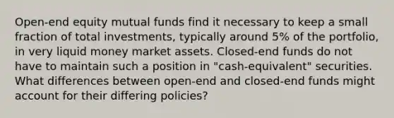 Open-end equity mutual funds find it necessary to keep a small fraction of total investments, typically around 5% of the portfolio, in very liquid money market assets. Closed-end funds do not have to maintain such a position in "cash-equivalent" securities. What differences between open-end and closed-end funds might account for their differing policies?