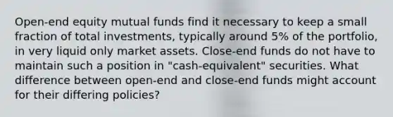 Open-end equity mutual funds find it necessary to keep a small fraction of total investments, typically around 5% of the portfolio, in very liquid only market assets. Close-end funds do not have to maintain such a position in "cash-equivalent" securities. What difference between open-end and close-end funds might account for their differing policies?