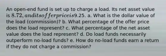 An open-end fund is set up to charge a load. Its net asset value is 8.72, and its offer price is9.25. a. What is the dollar value of the load (commission)? b. What percentage of the offer price does the load represent? c. What percentage of the net asset value does the load represent? d. Do load funds necessarily outperform no-load funds? e. How do no-load funds earn a return if they do not charge a commission?