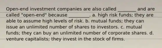 Open-end investment companies are also called ________ and are called "open-end" because _________. a. high risk funds; they are able to assume high levels of risk. b. mutual funds; they can issue an unlimited number of shares to investors. c. mutual funds; they can buy an unlimited number of corporate shares. d. venture capitalists; they invest in the stock of firms.