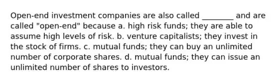 Open-end investment companies are also called ________ and are called "open-end" because a. high risk funds; they are able to assume high levels of risk. b. venture capitalists; they invest in the stock of firms. c. mutual funds; they can buy an unlimited number of corporate shares. d. mutual funds; they can issue an unlimited number of shares to investors.