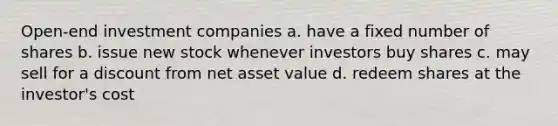 Open-end investment companies a. have a fixed number of shares b. issue new stock whenever investors buy shares c. may sell for a discount from net asset value d. redeem shares at the investor's cost