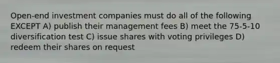 Open-end investment companies must do all of the following EXCEPT A) publish their management fees B) meet the 75-5-10 diversification test C) issue shares with voting privileges D) redeem their shares on request