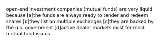 open-end investment companies (mutual funds) are very liquid because [a]the funds are always ready to tender and redeem shares [b]they list on multiple exchanges [c]they are backed by the u.s. government [d]active dealer markets exist for most mutual fund issues