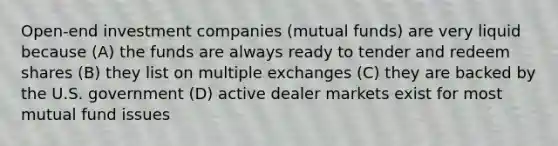 Open-end investment companies (mutual funds) are very liquid because (A) the funds are always ready to tender and redeem shares (B) they list on multiple exchanges (C) they are backed by the U.S. government (D) active dealer markets exist for most mutual fund issues