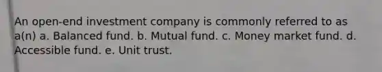 An open-end investment company is commonly referred to as a(n) a. Balanced fund. b. Mutual fund. c. Money market fund. d. Accessible fund. e. Unit trust.