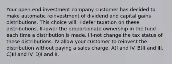 Your open-end investment company customer has decided to make automatic reinvestment of dividend and capital gains distributions. This choice will: I-defer taxation on these distributions. II-lower the proportionate ownership in the fund each time a distribution is made. III-not change the tax status of these distributions. IV-allow your customer to reinvest the distribution without paying a sales charge. A)I and IV. B)II and III. C)III and IV. D)I and II.