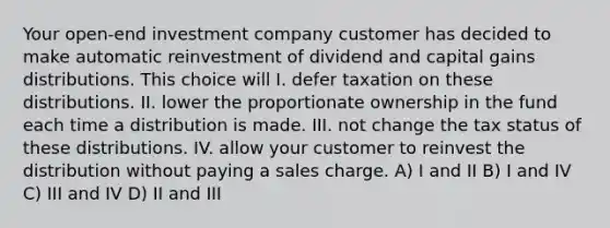 Your open-end investment company customer has decided to make automatic reinvestment of dividend and capital gains distributions. This choice will I. defer taxation on these distributions. II. lower the proportionate ownership in the fund each time a distribution is made. III. not change the tax status of these distributions. IV. allow your customer to reinvest the distribution without paying a sales charge. A) I and II B) I and IV C) III and IV D) II and III