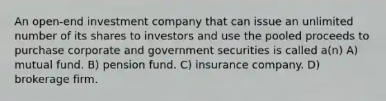 An open-end investment company that can issue an unlimited number of its shares to investors and use the pooled proceeds to purchase corporate and government securities is called a(n) A) mutual fund. B) pension fund. C) insurance company. D) brokerage firm.