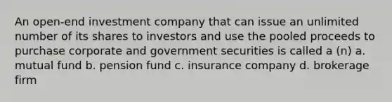 An open-end investment company that can issue an unlimited number of its shares to investors and use the pooled proceeds to purchase corporate and government securities is called a (n) a. mutual fund b. pension fund c. insurance company d. brokerage firm