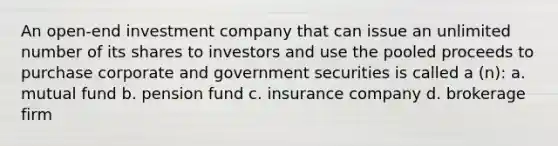 An open-end investment company that can issue an unlimited number of its shares to investors and use the pooled proceeds to purchase corporate and government securities is called a (n): a. mutual fund b. pension fund c. insurance company d. brokerage firm