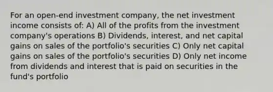 For an open-end investment company, the net investment income consists of: A) All of the profits from the investment company's operations B) Dividends, interest, and net capital gains on sales of the portfolio's securities C) Only net capital gains on sales of the portfolio's securities D) Only net income from dividends and interest that is paid on securities in the fund's portfolio