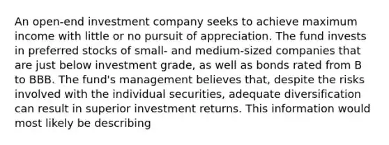 An open-end investment company seeks to achieve maximum income with little or no pursuit of appreciation. The fund invests in preferred stocks of small- and medium-sized companies that are just below investment grade, as well as bonds rated from B to BBB. The fund's management believes that, despite the risks involved with the individual securities, adequate diversification can result in superior investment returns. This information would most likely be describing