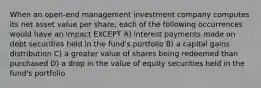 When an open-end management investment company computes its net asset value per share, each of the following occurrences would have an impact EXCEPT A) interest payments made on debt securities held in the fund's portfolio B) a capital gains distribution C) a greater value of shares being redeemed than purchased D) a drop in the value of equity securities held in the fund's portfolio