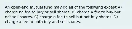 An open-end mutual fund may do all of the following except A) charge no fee to buy or sell shares. B) charge a fee to buy but not sell shares. C) charge a fee to sell but not buy shares. D) charge a fee to both buy and sell shares.