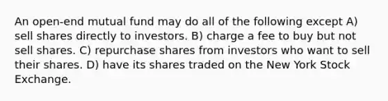 An open-end mutual fund may do all of the following except A) sell shares directly to investors. B) charge a fee to buy but not sell shares. C) repurchase shares from investors who want to sell their shares. D) have its shares traded on the New York Stock Exchange.