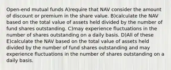 Open-end mutual funds A)require that NAV consider the amount of discount or premium in the share value. B)calculate the NAV based on the total value of assets held divided by the number of fund shares outstanding. C)may experience fluctuations in the number of shares outstanding on a daily basis. D)All of these E)calculate the NAV based on the total value of assets held divided by the number of fund shares outstanding and may experience fluctuations in the number of shares outstanding on a daily basis.