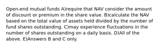 Open-end mutual funds A)require that NAV consider the amount of discount or premium in the share value. B)calculate the NAV based on the total value of assets held divided by the number of fund shares outstanding. C)may experience fluctuations in the number of shares outstanding on a daily basis. D)All of the above. E)Answers B and C only.