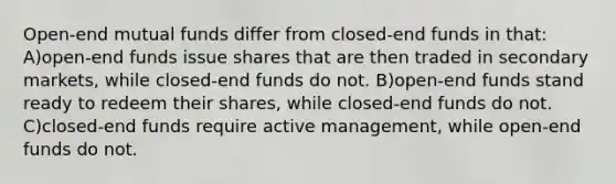 Open-end mutual funds differ from closed-end funds in that: A)open-end funds issue shares that are then traded in secondary markets, while closed-end funds do not. B)open-end funds stand ready to redeem their shares, while closed-end funds do not. C)closed-end funds require active management, while open-end funds do not.