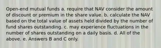 Open-end mutual funds a. require that NAV consider the amount of discount or premium in the share value. b. calculate the NAV based on the total value of assets held divided by the number of fund shares outstanding. c. may experience fluctuations in the number of shares outstanding on a daily basis. d. All of the above. e. Answers B and C only.