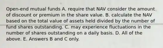 Open-end mutual funds A. require that NAV consider the amount of discount or premium in the share value. B. calculate the NAV based on the total value of assets held divided by the number of fund shares outstanding. C. may experience fluctuations in the number of shares outstanding on a daily basis. D. All of the above. E. Answers B and C only.