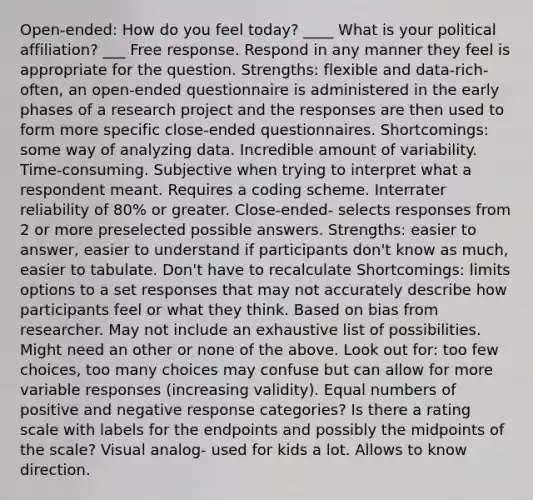 Open-ended: How do you feel today? ____ What is your political affiliation? ___ Free response. Respond in any manner they feel is appropriate for the question. Strengths: flexible and data-rich-often, an open-ended questionnaire is administered in the early phases of a research project and the responses are then used to form more specific close-ended questionnaires. Shortcomings: some way of analyzing data. Incredible amount of variability. Time-consuming. Subjective when trying to interpret what a respondent meant. Requires a coding scheme. Interrater reliability of 80% or greater. Close-ended- selects responses from 2 or more preselected possible answers. Strengths: easier to answer, easier to understand if participants don't know as much, easier to tabulate. Don't have to recalculate Shortcomings: limits options to a set responses that may not accurately describe how participants feel or what they think. Based on bias from researcher. May not include an exhaustive list of possibilities. Might need an other or none of the above. Look out for: too few choices, too many choices may confuse but can allow for more variable responses (increasing validity). Equal numbers of positive and negative response categories? Is there a rating scale with labels for the endpoints and possibly the midpoints of the scale? Visual analog- used for kids a lot. Allows to know direction.