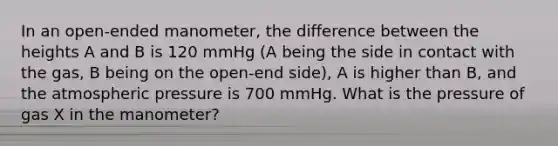 In an open-ended manometer, the difference between the heights A and B is 120 mmHg (A being the side in contact with the gas, B being on the open-end side), A is higher than B, and the atmospheric pressure is 700 mmHg. What is the pressure of gas X in the manometer?